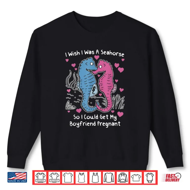 I Wish I was A Seahorse So I Could Get My Boyfriend Pregnant Shirt 1 Sweatshirt I Wish I was A Seahorse So I Could Get My Boyfriend Pregnant Shirt