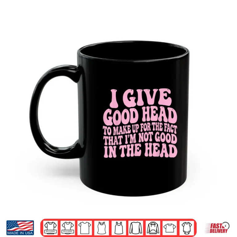 Mug I Give Good Head To Make Up For The Fact That IM Not Good Shirt 1