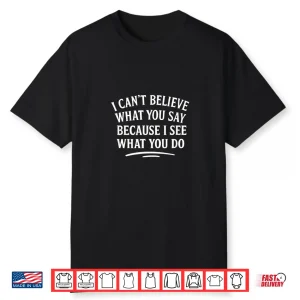 I Can’T Believe What You Say Because I See What You Do Shirt