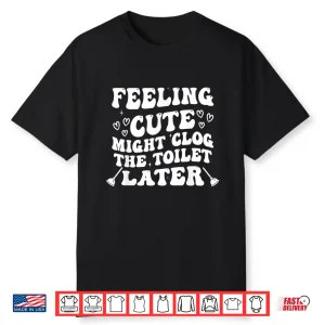 Feeling Cute Might Clog The Toilet Later Funny Shirt