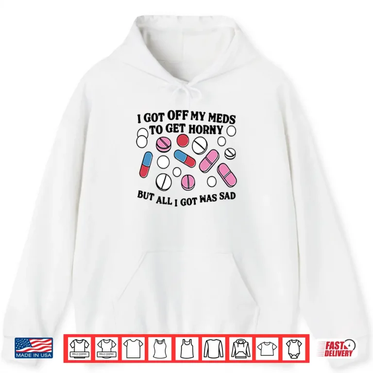 Hoodie I Got Off My Meds To Get Horny But All I Got Was Sad Shirt