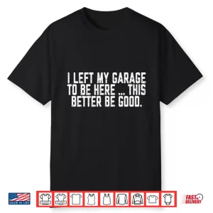 I Left My Garage To Be Here This Better Be Good Shirt