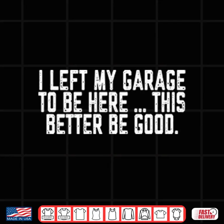 Design I Left My Garage To Be Here This Better Be Good Shirt 1