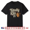 Totally Kiln It Pottery Ceramic Clay Professional Humor Shirt