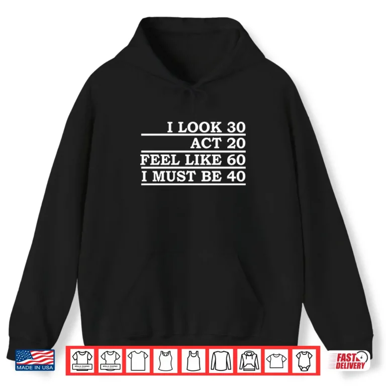 Hoodie I Look 30 Act 20 Feel Like 60 I Must Be 40 Shirt