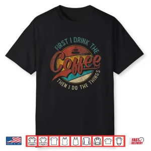 First I Drink The Coffee Then I Do The Things Shirt
